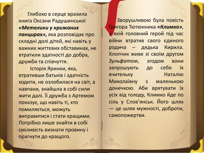  Глибоко в серце вразила книга Оксани Радушинської «Метелики у крижаних панцирах», яка розповідає про складні долі дітей, які навіть у важких життєвих обставинах, не втратили здатності до добра, дружби та співчуття. Історія Яринки, яка, втративши батьків і здатність ходити, не озлобилася на світ, а навпаки, знайшла в собі сили жити далі. Її дружба з Артемом показує, що навіть ті, хто помиляється, можуть виправитися і стати кращими. Потрібно лише знайти в собі сміливість визнати провину і прагнути до кращого. Зворушливою була повість Григора Тютюнника «Климко», у якій головний герой під час війни втратив свого єдиного родича – дядька Кирила. Хлопчик живе зі своїм другом Зульфатом, згодом вони запрошують до себе їх вчительку Наталію Миколаївну з маленькою донечкою. Аби врятувати їх усіх від голоду, Климко йде по сіль у Слов’янськ. Його шлях — це шлях мужності, доброти, самопожертви.