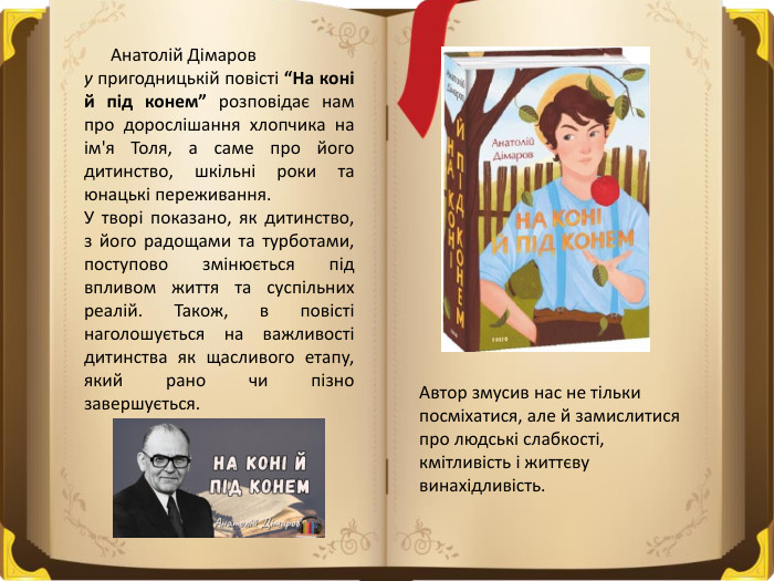  Анатолій Дімаров у пригодницькій повісті “На коні й під конем” розповідає нам про дорослішання хлопчика на ім'я Толя, а саме про його дитинство, шкільні роки та юнацькі переживання. У творі показано, як дитинство, з його радощами та турботами, поступово змінюється під впливом життя та суспільних реалій. Також, в повісті наголошується на важливості дитинства як щасливого етапу, який рано чи пізно завершується. Автор змусив нас не тільки посміхатися, але й замислитися про людські слабкості, кмітливість і життєву винахідливість.