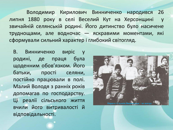 	Володимир Кирилович Винниченко народився 26 липня 1880 року в селі Веселий Кут на Херсонщині у звичайній селянській родині. Його дитинство було насичене труднощами, але водночас — яскравими моментами, які сформували сильний характер і глибокий світогляд. В. Винниченко виріс у родині, де праця була щоденним обов’язком. Його батьки, прості селяни, постійно працювали в полі. Малий Володя з ранніх років допомагав по господарству. Ці реалії сільського життя вчили його витривалості й відповідальності. 