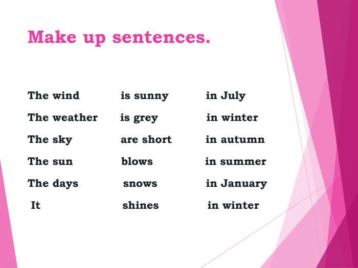 Make up sentences. The wind           is sunny          in JulyThe weather      is grey             in winterThe sky             are short         in autumnThe sun             blows              in summerThe days            snows             in January It                      shines             in winter 
