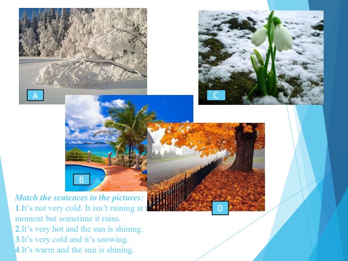 Match the sentences to the pictures: 1.It’s not very cold. It isn’t raining at the  moment but sometime it rains. 2.It’s very hot and the sun is shining. 3.It’s very cold and it’s snowing. 4.It’s warm and the sun is shining.   А В С D 