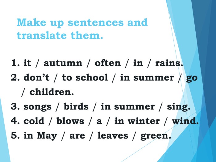 Make up sentences and translate them. 1. it / autumn / often / in / rains. 2. don’t / to school / in summer / go        / children. 3. songs / birds / in summer / sing. 4. cold / blows / a / in winter / wind. 5. in May / are / leaves / green. 