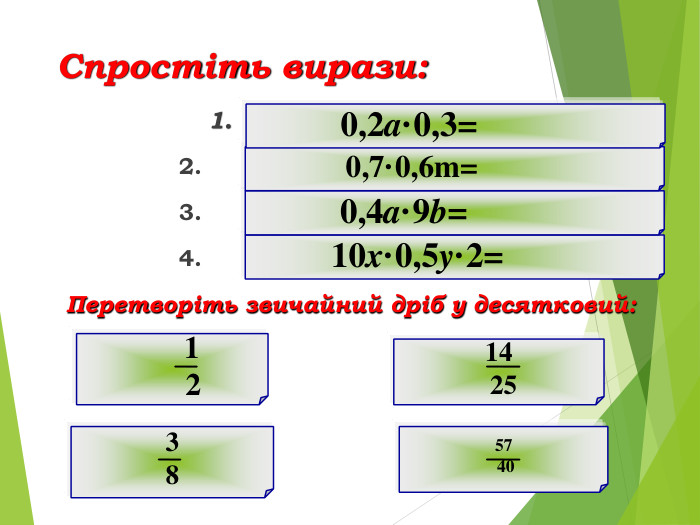  Спростіть вирази: 1. 0,06a 2. 0,42m 3. 3,6ab 4. 10xy Перетворіть звичайний дріб у десятковий: 0,5 0,56 0,375 1,425 57 40 3 8 14 25 1 2 10x·0,5y·2= 0,4a·9b= 0,7·0,6m= 0,2a·0,3=