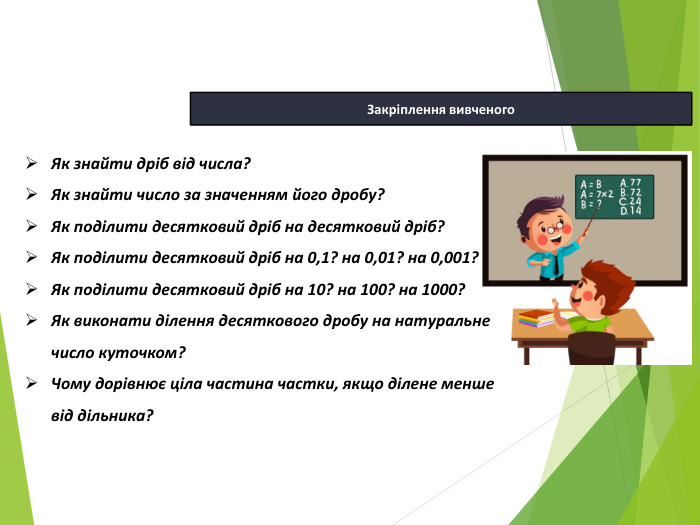 13.04.2026 СьогодніЗакріплення вивченого. Як знайти дріб від числа?Як знайти число за значенням його дробу?Як поділити десятковий дріб на десятковий дріб?Як поділити десятковий дріб на 0,1? на 0,01? на 0,001?Як поділити десятковий дріб на 10? на 100? на 1000?Як виконати ділення десяткового дробу на натуральне число куточком? Чому дорівнює ціла частина частки, якщо ділене менше від дільника?