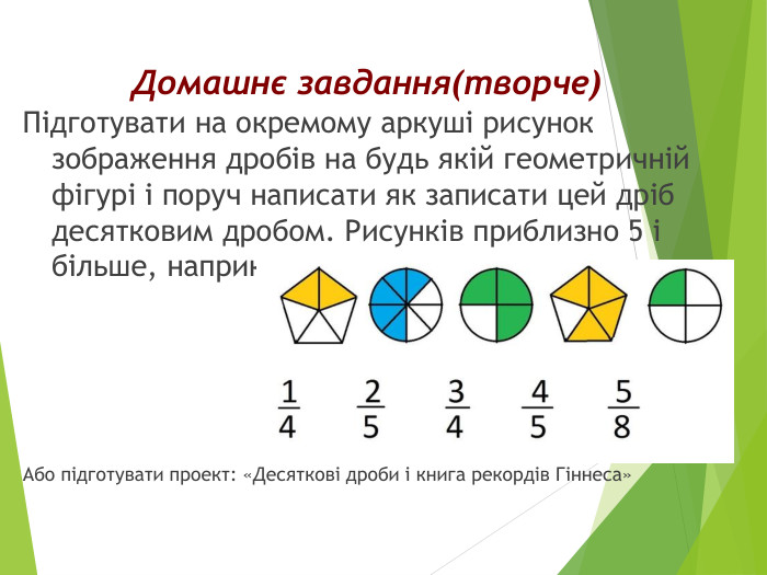 Домашнє завдання(творче)Підготувати на окремому аркуші рисунок зображення дробів на будь якій геометричній фігурі і поруч написати як записати цей дріб десятковим дробом. Рисунків приблизно 5 і більше, наприклад: Або підготувати проект: «Десяткові дроби і книга рекордів Гіннеса»