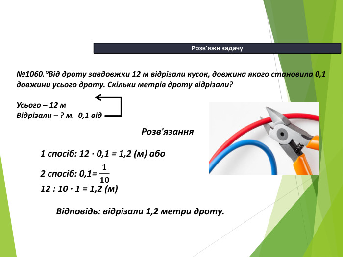 13.04.2026 СьогодніРозв'яжи задачу №1060.°Від дроту завдовжки 12 м відрізали кусок, довжина якого становила 0,1 довжини усього дроту. Скільки метрів дроту відрізали?Усього – 12 м Відрізали – ? м. 0,1 від. Розв'язання Відповідь: відрізали 1,2 метри дроту.1 спосіб: 12 ∙ 0,1 = 1,2 (м) або2 спосіб: 0,1= 𝟏𝟏𝟎12 : 10 ∙ 1 = 1,2 (м)  