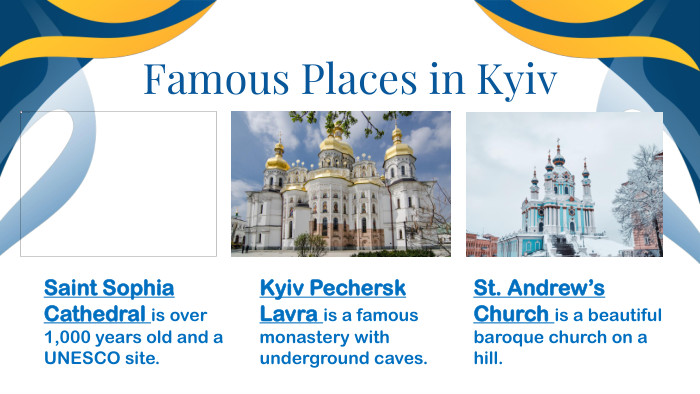 Famous Places in Kyiv. Saint Sophia Cathedral is over 1,000 years old and a UNESCO site. Kyiv Pechersk Lavra is a famous monastery with underground caves. St. Andrew’s Church is a beautiful baroque church on a hill.