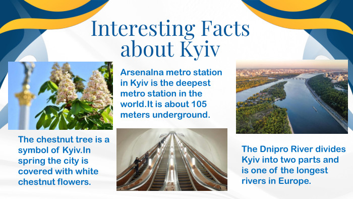 . Interesting Facts about Kyiv. The chestnut tree is a symbol of Kyiv. In spring the city is covered with white chestnut flowers. The Dnipro River divides Kyiv into two parts and is one of the longest rivers in Europe. Arsenalna metro station in Kyiv is the deepest metro station in the world. It is about 105 meters underground.