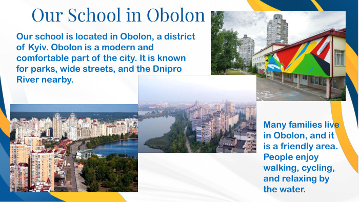 Our School in Obolon. Our school is located in Obolon, a district of Kyiv. Obolon is a modern and comfortable part of the city. It is known for parks, wide streets, and the Dnipro River nearby. Many families live in Obolon, and it is a friendly area. People enjoy walking, cycling, and relaxing by the water.