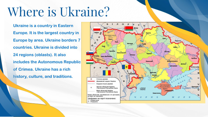 Ukraine is a country in Eastern Europe. It is the largest country in Europe by area. Ukraine borders 7 countries. Ukraine is divided into 24 regions (oblasts). It also includes the Autonomous Republic of Crimea. Ukraine has a rich history, culture, and traditions. Where is Ukraine?