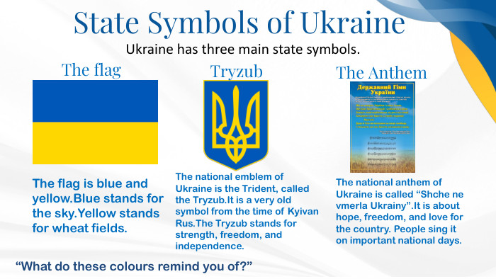 State Symbols of Ukraine. Ukraine has three main state symbols. The flag is blue and yellow. Blue stands for the sky. Yellow stands for wheat fields. The national emblem of Ukraine is the Trident, called the Tryzub. It is a very old symbol from the time of Kyivan Rus. The Tryzub stands for strength, freedom, and independence. The flag. Tryzub. The national anthem of Ukraine is called “Shche ne vmerla Ukrainy”. It is about hope, freedom, and love for the country. People sing it on important national days. The Anthem“What do these colours remind you of?”