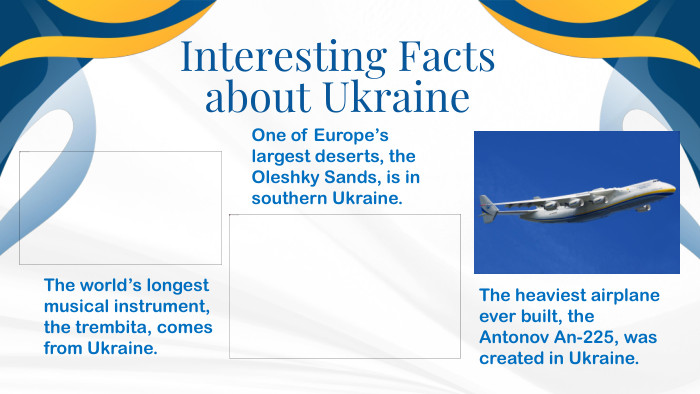 . Interesting Facts about Ukraine. The world’s longest musical instrument, the trembita, comes from Ukraine. The heaviest airplane ever built, the Antonov An-225, was created in Ukraine. One of Europe’s largest deserts, the Oleshky Sands, is in southern Ukraine.