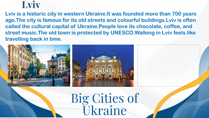 Big Cities of Ukraine. Lviv. Lviv is a historic city in western Ukraine. It was founded more than 700 years ago. The city is famous for its old streets and colourful buildings. Lviv is often called the cultural capital of Ukraine. People love its chocolate, coffee, and street music. The old town is protected by UNESCO. Walking in Lviv feels like travelling back in time.