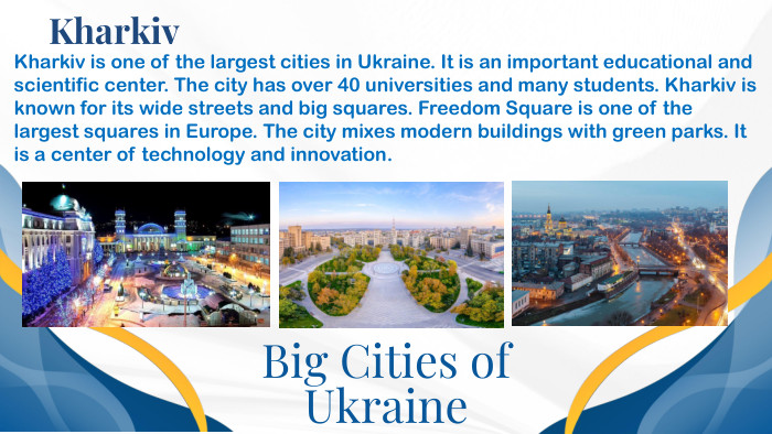 Big Cities of Ukraine. Kharkiv. Kharkiv is one of the largest cities in Ukraine. It is an important educational and scientific center. The city has over 40 universities and many students. Kharkiv is known for its wide streets and big squares. Freedom Square is one of the largest squares in Europe. The city mixes modern buildings with green parks. It is a center of technology and innovation.