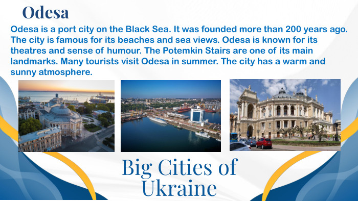 Big Cities of Ukraine. Odesa. Odesa is a port city on the Black Sea. It was founded more than 200 years ago. The city is famous for its beaches and sea views. Odesa is known for its theatres and sense of humour. The Potemkin Stairs are one of its main landmarks. Many tourists visit Odesa in summer. The city has a warm and sunny atmosphere.