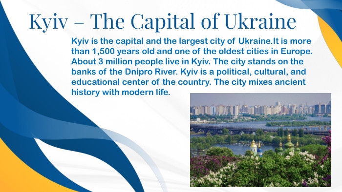 Kyiv – The Capital of Ukraine. Kyiv is the capital and the largest city of Ukraine. It is more than 1,500 years old and one of the oldest cities in Europe. About 3 million people live in Kyiv. The city stands on the banks of the Dnipro River. Kyiv is a political, cultural, and educational center of the country. The city mixes ancient history with modern life.