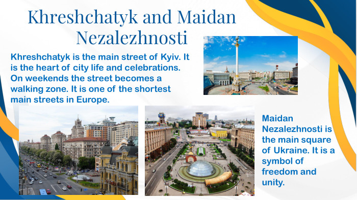 Khreshchatyk and Maidan Nezalezhnosti. Khreshchatyk is the main street of Kyiv. It is the heart of city life and celebrations. On weekends the street becomes a walking zone. It is one of the shortest main streets in Europe. Maidan Nezalezhnosti is the main square of Ukraine. It is a symbol of freedom and unity.
