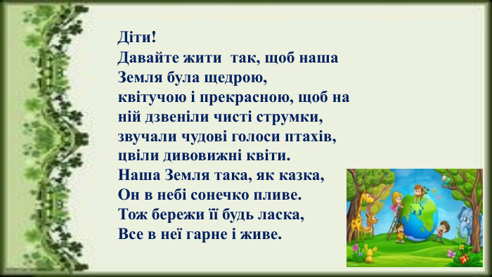 Діти! Давайте жити  так, щоб наша Земля була щедрою, квітучою і прекрасною, щоб на ній дзвеніли чисті струмки, звучали чудові голоси птахів, цвіли дивовижні квіти. Наша Земля така, як казка,Он в небі сонечко пливе. Тож бережи її будь ласка,Все в неї гарне і живе.