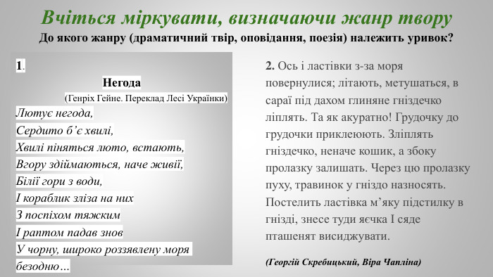  Вчіться міркувати, визначаючи жанр твору. До якого жанру (драматичний твір, оповідання, поезія) належить уривок?1. Негода (Генріх Гейне. Переклад Лесі Українки)Лютує негода,Сердито б’є хвилі,Хвилі піняться люто, встають,Вгору здіймаються, наче живії,Білії гори з води,І кораблик зліза на них. З поспіхом тяжкимІ раптом падав знов. У чорну, широко роззявлену моря безодню…2. Ось і ластівки з-за моря повернулися; літають, метушаться, в сараї під дахом глиняне гніздечко ліплять. Та як акуратно! Грудочку до грудочки приклеюють. Зліплять гніздечко, неначе кошик, а збоку пролазку залишать. Через цю пролазку пуху, травинок у гніздо назносять. Постелить ластівка м’яку підстилку в гнізді, знесе туди яєчка І сяде пташенят висиджувати. (Георгій Скребицький, Віра Чапліна)