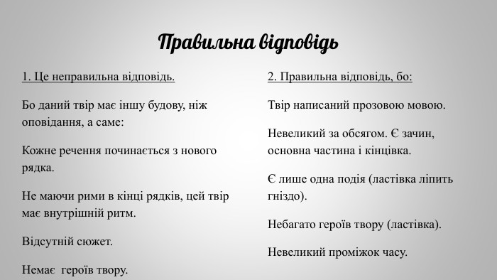 Правильна відповідь1. Це неправильна відповідь. Бо даний твір має іншу будову, ніж оповідання, а саме: Кожне речення починається з нового рядка. Не маючи рими в кінці рядків, цей твір має внутрішній ритм. Відсутній сюжет. Немає героїв твору.2. Правильна відповідь, бо: Твір написаний прозовою мовою. Невеликий за обсягом. Є зачин, основна частина і кінцівка. Є лише одна подія (ластівка ліпить гніздо). Небагато героїв твору (ластівка). Невеликий проміжок часу. 