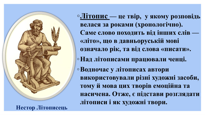  Літопис — це твір, у якому розповідь велася за роками (хронологічно). Саме слово походить від інших слів — «літо», що в давньоруській мові означало рік, та від слова «писати». Над літописами працювали ченці. Водночас у літописах автори використовували різні художні засоби, тому й мова цих творів емоційна та насичена. Отже, є підстави розглядати літописи і як художні твори. Нестор Літописець