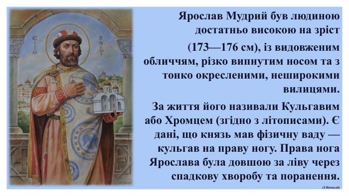  Ярослав Мудрий був людиною достатньо високою на зріст (173—176 см), із видовженим обличчям, різко випнутим носом та з тонко окресленими, неширокими вилицями. За життя його називали Кульгавим або Хромцем (згідно з літописами). Є данi, що князь мав фiзичну ваду — кульгав на праву ногу. Права нога Ярослава була довшою за ліву через спадкову хворобу та поранення.(З Вікіпедії)