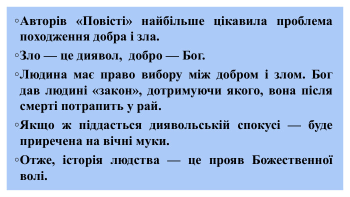  Авторів «Повісті» найбільше цікавила проблема походження добра і зла. Зло — це диявол, добро — Бог. Людина має право вибору між добром і злом. Бог дав людині «закон», дотримуючи якого, вона після смерті потрапить у рай. Якщо ж піддасться диявольській спокусі — буде приречена на вічні муки. Отже, історія людства — це прояв Божественної волі. 