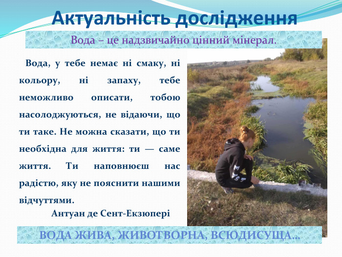 Актуальність дослідження Вода, у тебе немає ні смаку, ні кольору, ні запаху, тебе неможливо описати, тобою насолоджуються, не відаючи, що ти таке. Не можна сказати, що ти необхідна для життя: ти — саме життя. Ти наповнюєш нас радістю, яку не пояснити нашими відчуттями. Антуан де Сент-ЕкзюперіВода – це надзвичайно цінний мінерал. ВОДА ЖИВА, ЖИВОТВОРНА, ВСЮДИСУЩА…