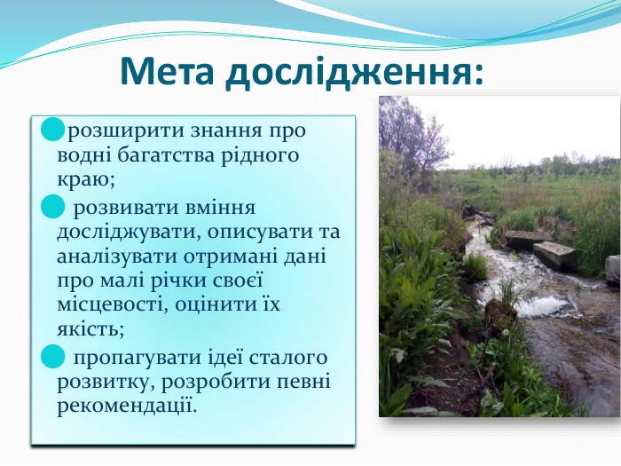 Мета дослідження:розширити знання про водні багатства рідного краю; розвивати вміння досліджувати, описувати та аналізувати отримані дані про малі річки своєї місцевості, оцінити їх якість; пропагувати ідеї сталого розвитку, розробити певні рекомендації.