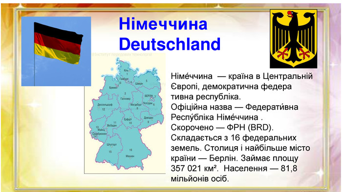  Німе́ччина — країна в Центральній Європі, демократична федера тивна республіка. Офіційна назва — Федерати́вна Респу́бліка Німе́ччина . Скорочено — ФРН (BRD). Складається з 16 федеральних земель. Столиця і найбільше місто країни — Берлін. Займає площу 357 021 км². Населення — 81,8 мільйонів осіб. Німеччина. Deutschland