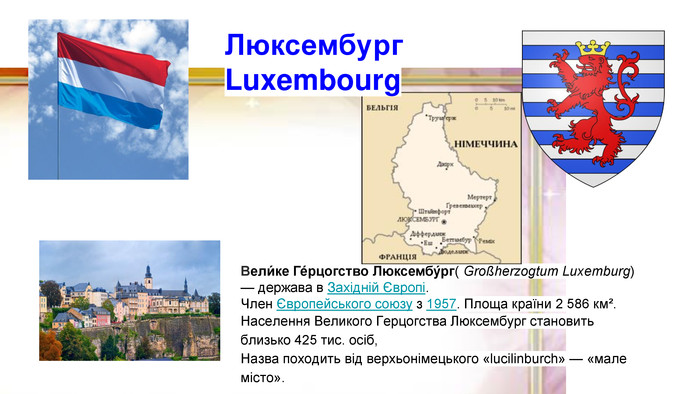 Вели́ке Ге́рцогство Люксембу́рг( Großherzogtum Luxemburg) — держава в Західній Європі. Член Європейського союзу з 1957. Площа країни 2 586 км². Населення Великого Герцогства Люксембург становить близько 425 тис. осіб, Назва походить від верхьонімецького «lucilinburch» — «мале місто». Люксембург. Luxembourg 