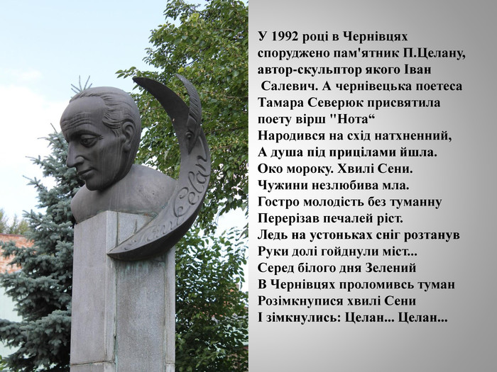 У 1992 році в Чернівцях споруджено пам'ятник П. Целану, автор-скульптор якого Іван Салевич. А чернівецька поетеса Тамара Северюк присвятила поету вірш 