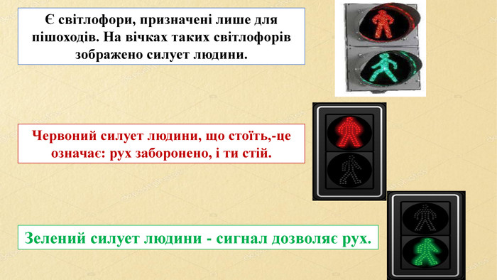 Є світлофори, призначені лише для пішоходів. На вічках таких світлофорів зображено силует людини. Червоний силует людини, що стоїть,-це означає: рух заборонено, і ти стій. Зелений силует людини - сигнал дозволяє рух.