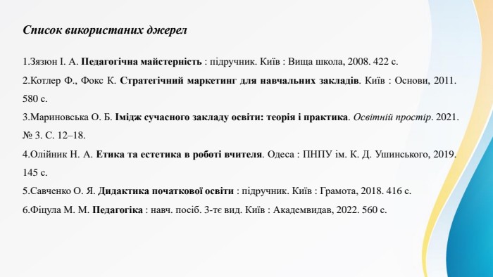 Список використаних джерел. Зязюн І. А. Педагогічна майстерність : підручник. Київ : Вища школа, 2008. 422 с. Котлер Ф., Фокс К. Стратегічний маркетинг для навчальних закладів. Київ : Основи, 2011. 580 с. Мариновська О. Б. Імідж сучасного закладу освіти: теорія і практика. Освітній простір. 2021. № 3. С. 12–18. Олійник Н. А. Етика та естетика в роботі вчителя. Одеса : ПНПУ ім. К. Д. Ушинського, 2019. 145 с. Савченко О. Я. Дидактика початкової освіти : підручник. Київ : Грамота, 2018. 416 с. Фіцула М. М. Педагогіка : навч. посіб. 3-тє вид. Київ : Академвидав, 2022. 560 с.