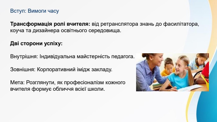 Вступ: Вимоги часу. Трансформація ролі вчителя: від ретранслятора знань до фасилітатора, коуча та дизайнера освітнього середовища. Дві сторони успіху: Внутрішня: Індивідуальна майстерність педагога. Зовнішня: Корпоративний імідж закладу. Мета: Розглянути, як професіоналізм кожного вчителя формує обличчя всієї школи.