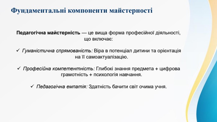 Фундаментальні компоненти майстерностіПедагогічна майстерність — це вища форма професійної діяльності, що включає: Гуманістична спрямованість: Віра в потенціал дитини та орієнтація на її самоактуалізацію. Професійна компетентність: Глибокі знання предмета + цифрова грамотність + психологія навчання. Педагогічна емпатія: Здатність бачити світ очима учня.