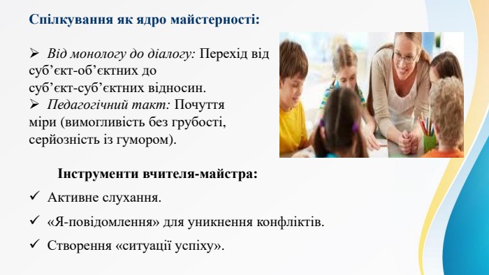 Спілкування як ядро майстерності: Від монологу до діалогу: Перехід від суб’єкт-об’єктних до суб’єкт-суб’єктних відносин. Педагогічний такт: Почуття міри (вимогливість без грубості, серйозність із гумором). Інструменти вчителя-майстра: Активне слухання.«Я-повідомлення» для уникнення конфліктів. Створення «ситуації успіху».