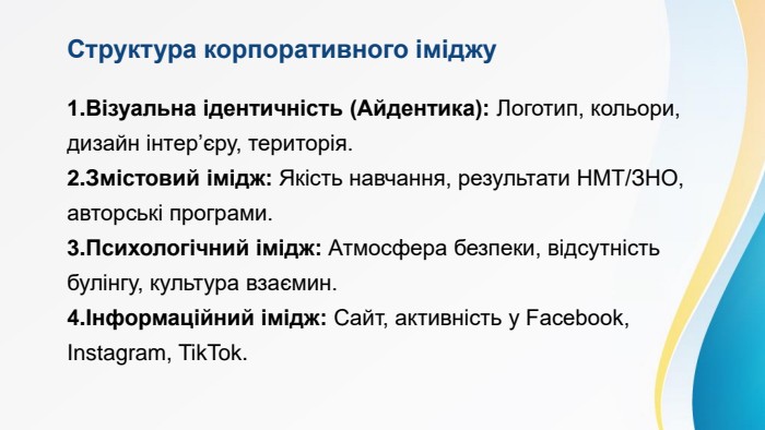 Структура корпоративного іміджу. Візуальна ідентичність (Айдентика): Логотип, кольори, дизайн інтер’єру, територія. Змістовий імідж: Якість навчання, результати НМТ/ЗНО, авторські програми. Психологічний імідж: Атмосфера безпеки, відсутність булінгу, культура взаємин.Інформаційний імідж: Сайт, активність у Facebook, Instagram, Tik. Tok.