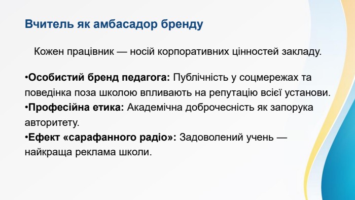 Вчитель як амбасадор бренду. Кожен працівник — носій корпоративних цінностей закладу. Особистий бренд педагога: Публічність у соцмережах та поведінка поза школою впливають на репутацію всієї установи. Професійна етика: Академічна доброчесність як запорука авторитету. Ефект «сарафанного радіо»: Задоволений учень — найкраща реклама школи.