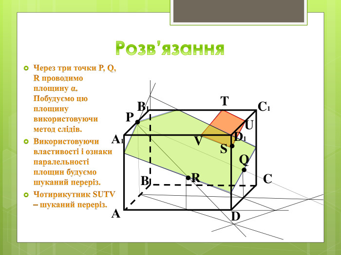 Розв’язання. Через три точки P, Q, R проводимо площину α. Побудуємо цю площину використовуючи метод слідів. Використовуючи властивості і ознаки паралельності площин будуємо шуканий переріз. Чотирикутник SUTV – шуканий переріз. BАDCB1 А1 C1 D1 QPRSVTU