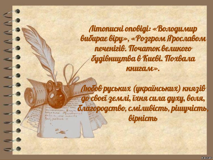 Літописні оповіді: «Володимир вибирає віру», «Розгром Ярославом печенігів. Початок великого будівництва в Києві. Похвала книгам». Любов руських (українських) князів до своєї землі, їхня сила духу, воля, благородство, сміливість, рішучість, вірність