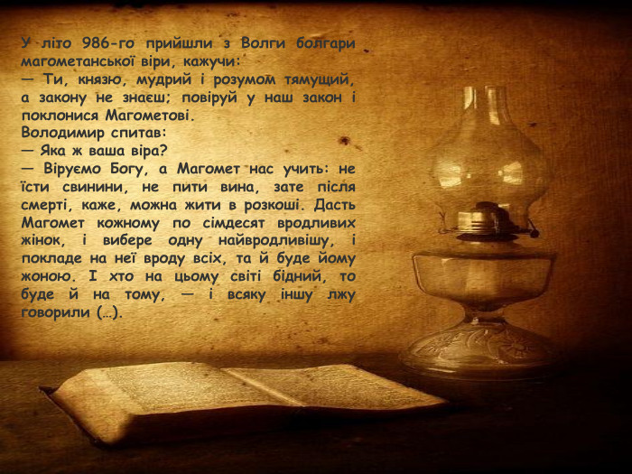 У літо 986-го прийшли з Волги болгари магометанської віри, кажучи:— Ти, князю, мудрий і розумом тямущий, а закону не знаєш; повіруй у наш закон і поклонися Магометові. Володимир спитав:— Яка ж ваша віра?— Віруємо Богу, а Магомет нас учить: не їсти свинини, не пити вина, зате після смерті, каже, можна жити в розкоші. Дасть Магомет кожному по сімдесят вродливих жінок, і вибере одну найвродливішу, і покладе на неї вроду всіх, та й буде йому жоною. І хто на цьому світі бідний, то буде й на тому, — і всяку іншу лжу говорили (…).