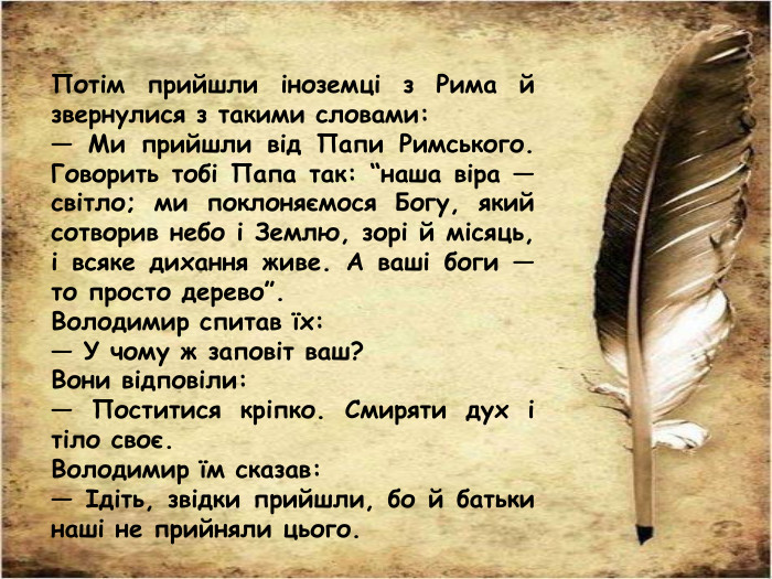Потім прийшли іноземці з Рима й звернулися з такими словами:— Ми прийшли від Папи Римського. Говорить тобі Папа так: “наша віра — світло; ми поклоняємося Богу, який сотворив небо і Землю, зорі й місяць, і всяке дихання живе. А ваші боги — то просто дерево”. Володимир спитав їх:— У чому ж заповіт ваш?Вони відповіли:— Поститися кріпко. Смиряти дух і тіло своє. Володимир їм сказав:— Ідіть, звідки прийшли, бо й батьки наші не прийняли цього.