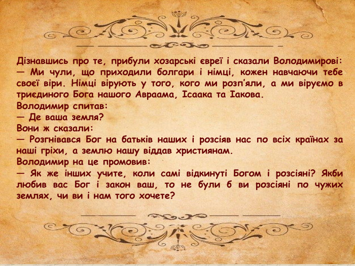 Дізнавшись про те, прибули хозарські євреї і сказали Володимирові:— Ми чули, що приходили болгари і німці, кожен навчаючи тебе своєї віри. Німці вірують у того, кого ми розп’яли, а ми віруємо в триєдиного Бога нашого Авраама, Ісаака та Іакова. Володимир спитав:— Де ваша земля?Вони ж сказали:— Розгнівався Бог на батьків наших і розсіяв нас по всіх країнах за наші гріхи, а землю нашу віддав християнам. Володимир на це промовив:— Як же інших учите, коли самі відкинуті Богом і розсіяні? Якби любив вас Бог і закон ваш, то не були б ви розсіяні по чужих землях, чи ви і нам того хочете?