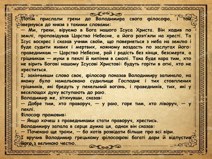 Потім прислали греки до Володимира свого філософа, і той звернувся до князя з такими словами:— Ми, греки, віруємо в Бога нашого Ісуса Христа. Він ходив по землі, проповідував Царство Небесне, а його розп’яли на хресті. Та Ісус воскрес і сказав учням своїм, що повернеться з неба на землю і буде судити живих і мертвих, кожному воздасть по заслугах його: праведникам — Царство Небесне, рай і радість без кінця, безсмертя, а грішникам — муки в пеклі й кипіння в смолі. Така буде кара тим, хто не вірить Богові нашому Ісусові Христові: будуть горіти в огні, хто не хреститься.І, закінчивши слово своє, філософ показав Володимиру запинало, на якому було намальовано судилище Господнє і тих стовплених грішників, які бредуть у пекельний вогонь, і праведників, тих, які у веселощах духу вступають до раю. Володимир же, зітхнувши, сказав:— Добре тим, хто праворуч, — у раю, горе тим, хто ліворуч, — у пеклі. Філософ промовив:— Якщо хочеш з праведниками стати праворуч, хрестись. Володимиру запала в серце думка ця, однак він сказав:— Почекаю ще трохи, — бо хотів розвідати більше про всі віри.І вручив Володимир грецькому філософові багаті дари й відпустив його з великою честю.