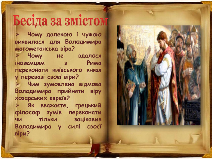  Чому далекою і чужою виявилася для Володимира магометанська віра? Чому не вдалося іноземцям з Рима переконати київського князя у перевазі своєї віри? Чим зумовлена відмова Володимира прийняти віру хозарських євреїв? Як вважаєте, грецький філософ зумів переконати чи тільки зацікавив Володимира у силі своєї віри?Бесіда за змістом