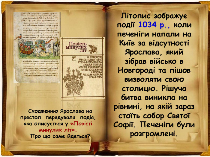 Сходженню Ярослава на престол передувала подія, яка описується у «Повісті минулих літ». Про що саме йдеться? Літопис зображує події 1034 р., коли печеніги напали на Київ за відсутності Ярослава, який зібрав військо в Новгороді та пішов визволяти свою столицю. Рішуча битва виникла на рівнині, на якій зараз стоїть собор Святої Софії. Печеніги були розгромлені. 