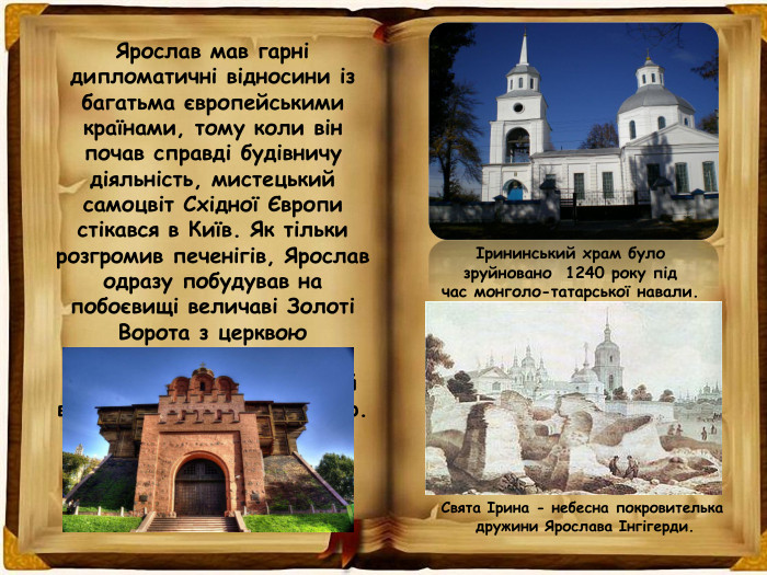Ярослав мав гарні дипломатичні відносини із багатьма європейськими країнами, тому коли він почав справді будівничу діяльність, мистецький самоцвіт Східної Європи стікався в Київ. Як тільки розгромив печенігів, Ярослав одразу побудував на побоєвищі величаві Золоті Ворота з церквою Благовіщення, монастирі Святого Георгія та Ірини й величний Софійський Собор. Ірининський храм було зруйновано  1240 року під час монголо-татарської навали. Свята Ірина - небесна покровителька дружини Ярослава Інгігерди.