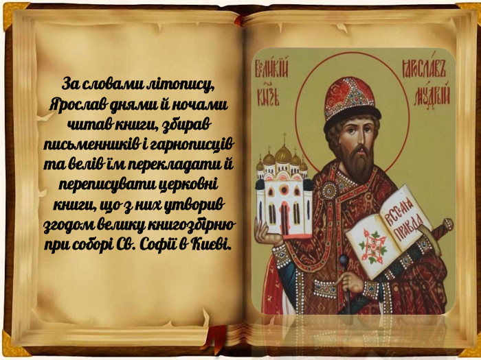 За словами літопису, Ярослав днями й ночами читав книги, збирав письменників і гарнописців та велів їм перекладати й переписувати церковні книги, що з них утворив згодом велику книгозбірню при соборі Св. Софії в Києві.