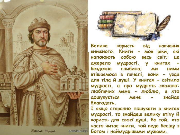 Велика користь від навчання книжного. Книги - мов ріки, які напоюють собою весь світ; це джерело мудрості, у книгах - бездонна глибина; ми ними втішаємося в печалі, вони - узда для тіла й душі. У книгах - світило мудрості, а про мудрість сказано: люблячих мене - люблю, а хто дошукується мене - знайде благодать.І якщо старанно пошукати в книгах мудрості, то знайдеш велику втіху й користь для своєї душі. Бо той, хто часто читає книги, той веде бесіду з Богом і наймудрішими мужами.